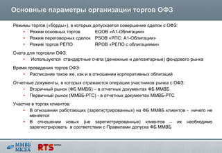 Основные параметры организации торгов ОФЗ

Режимы торгов («борды»), в которых допускается совершение сделок с ОФЗ:
    • Режим основных торгов         EQOB «А1-Облигации»
    • Режим переговорных сделок PSOB «РПС: А1-Облигации»
    • Режим торгов РЕПО             RPOB «РЕПО с облигациями»
Счета для торговли ОФЗ:
    • Используются стандартные счета (денежные и депозитарные) фондового рынка
Время проведения торгов ОФЗ:
    • Расписание такое же, как и в отношении корпоративных облигаций
Отчетные документы, в которых отражаются операции участников рынка с ОФЗ:
    • Вторичный рынок (ФБ ММВБ) – в отчетных документах ФБ ММВБ
    • Первичный рынок (ММВБ-РТС) - в отчетных документах ММВБ-РТС
Участие в торгах клиентов:
    • В отношении работающих (зарегистрированных) на ФБ ММВБ клиентов - ничего не
       меняется
    • В отношении новых (не зарегистрированных) клиентов – их необходимо
       зарегистрировать в соответствии с Правилами допуска ФБ ММВБ
 