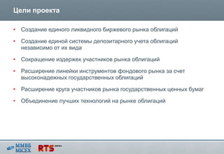 Цели проекта

• Создание единого ликвидного биржевого рынка облигаций

• Создание единой системы депозитарного учета облигаций
  независимо от их вида

• Сокращение издержек участников рынка облигаций

• Расширение линейки инструментов фондового рынка за счет
  высоконадежных государственных облигаций

• Расширение круга участников рынка государственных ценных бумаг

• Объединение лучших технологий на рынке облигаций
 