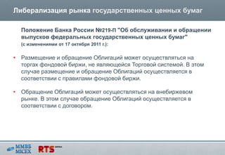 Либерализация рынка государственных ценных бумаг

  Положение Банка России №219-П "Об обслуживании и обращении
  выпусков федеральных государственных ценных бумаг"
  (с изменениями от 17 октября 2011 г.):


• Размещение и обращение Облигаций может осуществляться на
  торгах фондовой биржи, не являющейся Торговой системой. В этом
  случае размещение и обращение Облигаций осуществляется в
  соответствии с правилами фондовой биржи.

• Обращение Облигаций может осуществляться на внебиржевом
  рынке. В этом случае обращение Облигаций осуществляется в
  соответствии с договором.
 