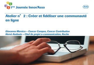 Atelier n°2 : Créer et fidéliser une communauté
en ligne
Giovanna Marsico – Cancer Campus, Cancer Contribution
Hervé Audouin – Chef de projet e-communication, Roche
 
