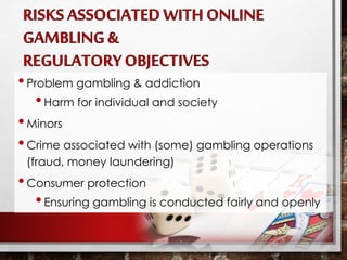 •Problem gambling & addiction
•Harm for individual and society
•Minors
•Crime associated with (some) gambling operations
(fraud, money laundering)
•Consumer protection
•Ensuring gambling is conducted fairly and openly
 