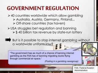 “It is impossible to stop people gambling on the Internet, all you can
do is to make it harder.”
(The Economist 1999)
“The government has as much of a chance of banning internet
gambling as the FAA has of banning migrating ducks flying
through commercial air space.“
(Posting in a gambling newsgroup)
40 countries worldwide which allow gambling
 Australia, Austria, Germany, Finland...
 Off-shore countries (tax haven)
USA struggles bet regulation and banning
$ 40 billion tax revenue by state-run lottery
But is it possible to stop internet gambling without
a worldwide uniform law?
FAA: Federal Aviation
Administration
 