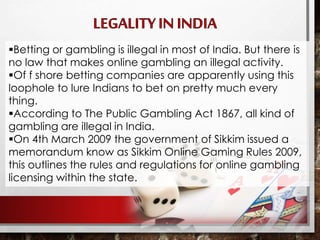 Betting or gambling is illegal in most of India. But there is
no law that makes online gambling an illegal activity.
Of f shore betting companies are apparently using this
loophole to lure Indians to bet on pretty much every
thing.
According to The Public Gambling Act 1867, all kind of
gambling are illegal in India.
On 4th March 2009 the government of Sikkim issued a
memorandum know as Sikkim Online Gaming Rules 2009,
this outlines the rules and regulations for online gambling
licensing within the state.
 