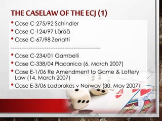 •Case C-275/92 Schindler
•Case C-124/97 Lärää
•Case C-67/98 Zenatti
--------------------------------------------------
•Case C-234/01 Gambelli
•Case C-338/04 Placanica (6. March 2007)
•Case E-1/06 Re Amendment to Game & Lottery
Law (14. March 2007)
•Case E-3/06 Ladbrokes v Norway (30. May 2007)
 