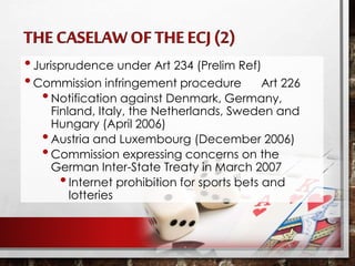 •Jurisprudence under Art 234 (Prelim Ref)
•Commission infringement procedure Art 226
•Notification against Denmark, Germany,
Finland, Italy, the Netherlands, Sweden and
Hungary (April 2006)
•Austria and Luxembourg (December 2006)
•Commission expressing concerns on the
German Inter-State Treaty in March 2007
•Internet prohibition for sports bets and
lotteries
 