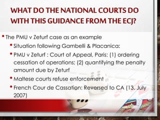 •The PMU v Zeturf case as an example
•Situation following Gambelli & Placanica:
•PMU v Zeturf : Court of Appeal, Paris: (1) ordering
cessation of operations; (2) quantifying the penalty
amount due by Zeturf
•Maltese courts refuse enforcement
•French Cour de Cassation: Reversed to CA (13. July
2007)
 