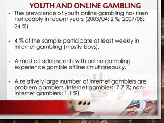 - The prevalence of youth online gambling has risen
noticeably in recent years (2003/04: 2 %; 2007/08:
24 %).
- 4 % of the sample participate at least weekly in
Internet gambling (mostly boys).
- Almost all adolescents with online gambling
experience gamble offline simultaneously.
- A relatively large number of Internet gamblers are
problem gamblers (Internet gamblers: 7.7 %; non-
Internet gamblers: 1.1 %)
 