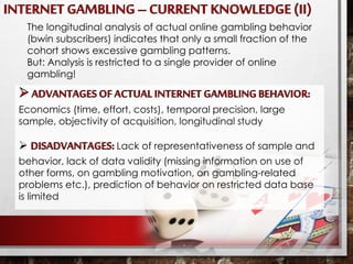 The longitudinal analysis of actual online gambling behavior
(bwin subscribers) indicates that only a small fraction of the
cohort shows excessive gambling patterns.
But: Analysis is restricted to a single provider of online
gambling!
Economics (time, effort, costs), temporal precision, large
sample, objectivity of acquisition, longitudinal study
 Lack of representativeness of sample and
behavior, lack of data validity (missing information on use of
other forms, on gambling motivation, on gambling-related
problems etc.), prediction of behavior on restricted data base
is limited
 
