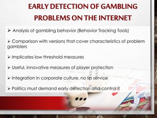  Analysis of gambling behavior (Behavior Tracking Tools)
 Comparison with versions that cover characteristics of problem
gamblers
 Implicates low threshold measures
 Useful, innovative measures of player protection
 Integration in corporate culture, no lip service
 Politics must demand early detection and control it
 