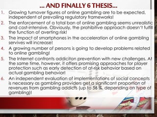 1. Growing turnover figures of online gambling are to be expected,
independent of prevailing regulatory frameworks!
2. The enforcement of a total ban of online gambling seems unrealistic
and cost-intensive. Obviously, the prohibitive approach doesn‘t fulfill
the function of averting risk!
3. The impact of smartphones in the acceleration of online gambling
servives will increase!
4. A growing number of persons is going to develop problems related
to online gambling!
5. The Internet confronts addiciton prevention with new challenges. At
the same time, however, it offers promising approaches for player
protection such as early detection of at-risk behavior based on
actual gambling behavior!
6. An independent evaluation of implementations of social concepts
is necessary as gambling providers get a significant proportion of
revenues from gambling addicts (up to 56 %, depending on type of
gambling)!
 