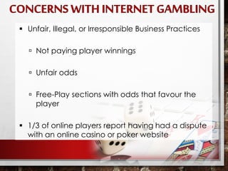  Unfair, Illegal, or Irresponsible Business Practices
 Not paying player winnings
 Unfair odds
 Free-Play sections with odds that favour the
player
 1/3 of online players report having had a dispute
with an online casino or poker website
 