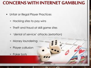  Unfair or Illegal Player Practices
 Hacking sites to pay wins
 Theft and fraud at skill game sites
 ‘denial of service’ attacks (extortion)
 Money laundering
 Player collusion
 Poker bots
 