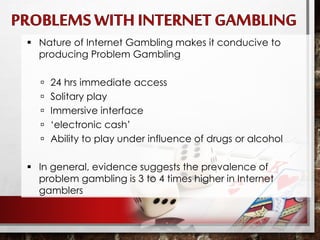  Nature of Internet Gambling makes it conducive to
producing Problem Gambling
 24 hrs immediate access
 Solitary play
 Immersive interface
 ‘electronic cash’
 Ability to play under influence of drugs or alcohol
 In general, evidence suggests the prevalence of
problem gambling is 3 to 4 times higher in Internet
gamblers
 