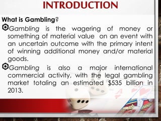 What is Gambling?
Gambling is the wagering of money or
something of material value on an event with
an uncertain outcome with the primary intent
of winning additional money and/or material
goods.
Gambling is also a major international
commercial activity, with the legal gambling
market totaling an estimated $535 billion in
2013.
 