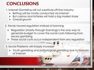 2. Trends toward regulation instead of banning
 Regulation (mostly through licensing) is the only way to
generate budget to cover the social costs following from
excess gambling
 These social costs occur independent from any regulation
1. Internet Gambling will not substitute off-line industry:
 Betting will be mostly conducted via Internet
 But casinos and lotteries will hold a big market share
 Overall growth
3. Social Problems will sharply increase
 Youth gambling and pathological gambling due to features
of Internet
 