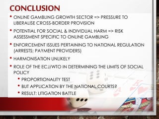 • ONLINE GAMBLING GROWTH SECTOR => PRESSURE TO
LIBERALISE CROSS-BORDER PROVISION
• POTENTIAL FOR SOCIAL & INDIVIDUAL HARM => RISK
ASSESSMENT SPECIFIC TO ONLINE GAMBLING
• ENFORCEMENT ISSUES PERTAINING TO NATIONAL REGULATION
(ARRESTS; PAYMENT PROVIDERS)
• HARMONISATION UNLIKELY
• ROLE OF THE ECJ/WTO IN DETERMINING THE LIMITS OF SOCIAL
POLICY
• PROPORTIONALITY TEST
• BUT APPLICATION BY THE NATIONAL COURTS?
• RESULT: LITIGATION BATTLE
 