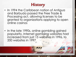• In 1994 the Caribbean nation of Antigua
and Barbuda passed the Free Trade &
Processing act, allowing licenses to be
granted to organizations applying to open
online casinos
• In the late 1990s, online gambling gained
popularity. Internet gambling websites had
increased from just 15 websites in 1996, to
200 websites in 1997
 