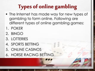  The Internet has made way for new types of
gambling to form online. Following are
different types of online gambling games:
1. POKER
2. BINGO
3. LOTTERIES
4. SPORTS BETTING
5. ONLINE CASINOS
6. HORSE RACING BETTING
 