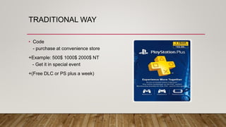 TRADITIONAL WAY
• Code
- purchase at convenience store
+Example: 500$ 1000$ 2000$ NT
- Get it in special event
+(Free DLC or PS plus a week)
 