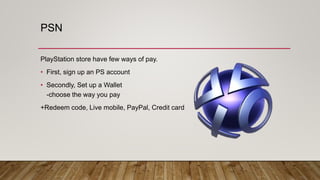 PSN
PlayStation store have few ways of pay.
• First, sign up an PS account
• Secondly, Set up a Wallet
-choose the way you pay
+Redeem code, Live mobile, PayPal, Credit card
 