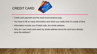 CREDIT CARD
• Credit card payment are the most inconvenience way.
• You have to fill so many information and which you really think it’s waste of time.
• Information include your Postal code, the whole address.
• Why do I use credit card need my whole address since the card have already
save the address?
 