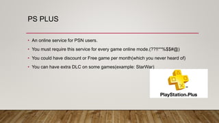 PS PLUS
• An online service for PSN users.
• You must require this service for every game online mode.(??!!**%$$#@)
• You could have discount or Free game per month(which you never heard of)
• You can have extra DLC on some games(example: StarWar)
 