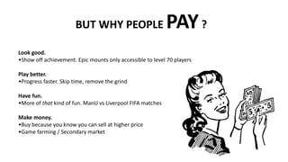 BUT WHY PEOPLE PAY?
Look good.
•Show off achievement. Epic mounts only accessible to level 70 players
Play better.
•Progress faster. Skip time, remove the grind
Have fun.
•More of that kind of fun. ManU vs Liverpool FIFA matches
Make money.
•Buy because you know you can sell at higher price
•Game farming / Secondary market
 