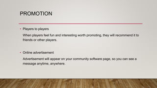 PROMOTION
• Players to players
When players feel fun and interesting worth promoting, they will recommend it to
friends or other players.
• Online advertisement
Advertisement will appear on your community software page, so you can see a
message anytime, anywhere.
 