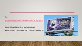 • TV
https://www.youtube.com/watch?v=hLKDGk3j4LE
• Advertising billboards in obvious places
Public transportation like, MRT、BUS or TAXI,ETC.
 