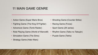 11 MAIN GAME GENRE
• Action Game (Super Mario Bros)
• Fighting Game (The King Of Fighter)
• Adventure Game (Tomb Raider)
• Role Playing Game (World of Warcraft)
• Simulation Game (The Sims)
• Strategy Game (Halo Wars)
• Shooting Game (Counter Strike)
• Racing Game (Forza)
• Sport Game (2K series)
• Rhythm Game (Taiko no Tatsujin)
• Puzzle Game (Tetris)
 
