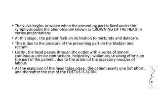 • The vulva begins to widen when the presenting part is fixed under the
symphysis pubis the phenomenon known as CROWNING OF THE HEAD-in
vertex presentations
• At this stage , the patient feels an inclination to micturate and defecate.
• This is due to the pressure of the presenting part on the bladder and
rectum.
• Lastly , the head passes through the outlet with a series of almost
continuous uterine contractions ,helped by involuntary straining efforts on
the part of the patient , due to the action of the accessory muscles of
labour.
• As the expulsion of the head takes place , the patient exerts one last effort ,
and thereafter the rest of the FOETUS IS BORN.
 