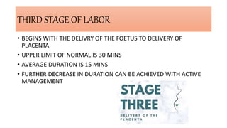 THIRD STAGE OF LABOR
• BEGINS WITH THE DELIVRY OF THE FOETUS TO DELIVERY OF
PLACENTA
• UPPER LIMIT OF NORMAL IS 30 MINS
• AVERAGE DURATION IS 15 MINS
• FURTHER DECREASE IN DURATION CAN BE ACHIEVED WITH ACTIVE
MANAGEMENT
 