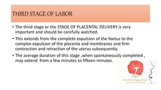 THIRD STAGE OF LABOR
• The third stage or the STAGE OF PLACENTAL DELIVERY is very
important and should be carefully watched.
• This extends from the complete expulsion of the foetus to the
complex expulsion of the placenta and membranes and firm
contraction and retraction of the uterus subsequently.
• The average duration of this stage ,when spontaneously completed ,
may extend from a few minutes to fifteen minutes.
 