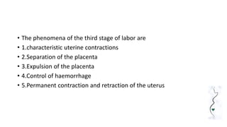 • The phenomena of the third stage of labor are
• 1.characteristic uterine contractions
• 2.Separation of the placenta
• 3.Expulsion of the placenta
• 4.Control of haemorrhage
• 5.Permanent contraction and retraction of the uterus
 