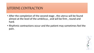 UTERINE CONTRACTION
• After the completion of the second stage , the uterus will be found
almost at the level of the umbilicus , and will be firm , round and
hard.
• Rhythmic contractions occur and the patient may sometimes feel the
pain.
 