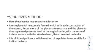 •SCHULTZE’S METHOD :
• Here the placenta may separate at it centre.
• A retroplacental heatoma is formed which with each contraction of
the uterus , forces more of the placenta to separate and the placenta
thus separated presents itself at the vaginal outlet,with the cetre of
its fetal surface with the attached cord,like an inverted umbrella.
• It is of little significance which method of expulsion is responsible for
its final delivery.
 
