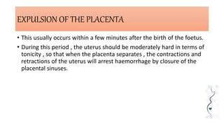 EXPULSION OF THE PLACENTA
• This usually occurs within a few minutes after the birth of the foetus.
• During this period , the uterus should be moderately hard in terms of
tonicity , so that when the placenta separates , the contractions and
retractions of the uterus will arrest haemorrhage by closure of the
placental sinuses.
 