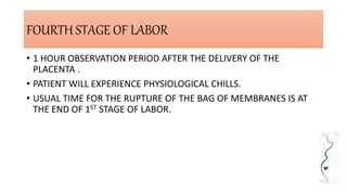 FOURTH STAGE OF LABOR
• 1 HOUR OBSERVATION PERIOD AFTER THE DELIVERY OF THE
PLACENTA .
• PATIENT WILL EXPERIENCE PHYSIOLOGICAL CHILLS.
• USUAL TIME FOR THE RUPTURE OF THE BAG OF MEMBRANES IS AT
THE END OF 1ST STAGE OF LABOR.
 