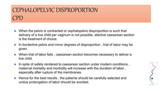 CEPHALOPELVIC DISPROPORTION
CPD
 When the pelvis is contracted or cephalopelvic disproportion is such that
delivery of a live child per vaginum is not possible, elective caesarean section
is the treatment of choice.
 In borderline pelvis and minor degrees of disproportion , trial of labor may be
given.
 When trial of labor fails , caesarean section becomes necessary to deliver a
live child.
 In spite of safety rendered to caesarean section under modern conditions ,
maternal mortality and morbidity will increase with the duration of labor ,
especially after rupture of the membranes.
 Hence for the best results , the patients should be carefully selected and
undue prolongation of labor should be avoided.
 