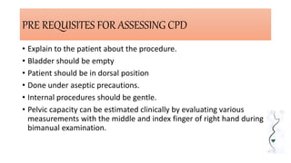 PRE REQUISITES FOR ASSESSING CPD
• Explain to the patient about the procedure.
• Bladder should be empty
• Patient should be in dorsal position
• Done under aseptic precautions.
• Internal procedures should be gentle.
• Pelvic capacity can be estimated clinically by evaluating various
measurements with the middle and index finger of right hand during
bimanual examination.
 