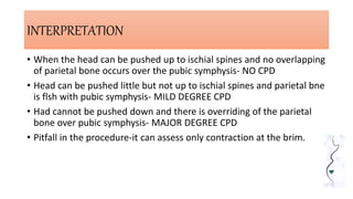 INTERPRETATION
• When the head can be pushed up to ischial spines and no overlapping
of parietal bone occurs over the pubic symphysis- NO CPD
• Head can be pushed little but not up to ischial spines and parietal bne
is flsh with pubic symphysis- MILD DEGREE CPD
• Had cannot be pushed down and there is overriding of the parietal
bone over pubic symphysis- MAJOR DEGREE CPD
• Pitfall in the procedure-it can assess only contraction at the brim.
 