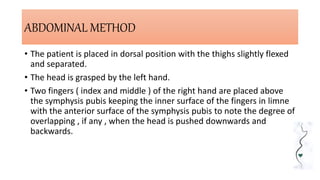 ABDOMINAL METHOD
• The patient is placed in dorsal position with the thighs slightly flexed
and separated.
• The head is grasped by the left hand.
• Two fingers ( index and middle ) of the right hand are placed above
the symphysis pubis keeping the inner surface of the fingers in limne
with the anterior surface of the symphysis pubis to note the degree of
overlapping , if any , when the head is pushed downwards and
backwards.
 