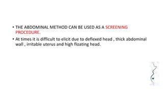 • THE ABDOMINAL METHOD CAN BE USED AS A SCREENING
PROCEDURE.
• At times it is difficult to elicit due to deflexed head , thick abdominal
wall , irritable uterus and high floating head.
 
