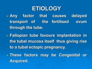 ETIOLOGY
 Any factor that causes delayed
transport of the fertilised ovum
through the tube.
 Fallopian tube favours implantation in
the tubal mucosa itself thus giving rise
to a tubal ectopic pregnancy.
 These factors may be Congenital or
Acquired.
 