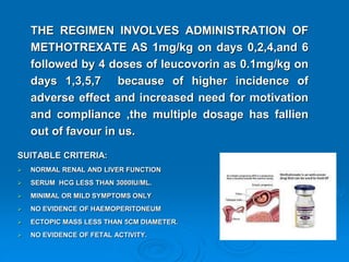 THE REGIMEN INVOLVES ADMINISTRATION OF
METHOTREXATE AS 1mg/kg on days 0,2,4,and 6
followed by 4 doses of leucovorin as 0.1mg/kg on
days 1,3,5,7 because of higher incidence of
adverse effect and increased need for motivation
and compliance ,the multiple dosage has fallien
out of favour in us.
SUITABLE CRITERIA:
 NORMAL RENAL AND LIVER FUNCTION
 SERUM HCG LESS THAN 3000IU/ML.
 MINIMAL OR MILD SYMPTOMS ONLY
 NO EVIDENCE OF HAEMOPERITONEUM
 ECTOPIC MASS LESS THAN 5CM DIAMETER.
 NO EVIDENCE OF FETAL ACTIVITY.
 