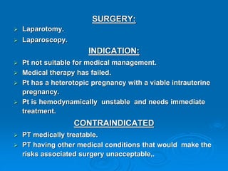 SURGERY:
 Laparotomy.
 Laparoscopy.
INDICATION:
 Pt not suitable for medical management.
 Medical therapy has failed.
 Pt has a heterotopic pregnancy with a viable intrauterine
pregnancy.
 Pt is hemodynamically unstable and needs immediate
treatment.
CONTRAINDICATED
 PT medically treatable.
 PT having other medical conditions that would make the
risks associated surgery unacceptable,.
 