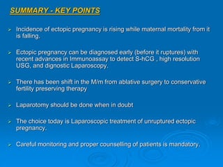 SUMMARY - KEY POINTS
 Incidence of ectopic pregnancy is rising while maternal mortality from it
is falling.
 Ectopic pregnancy can be diagnosed early (before it ruptures) with
recent advances in Immunoassay to detect S-hCG , high resolution
USG, and dignostic Laparoscopy.
 There has been shift in the M/m from ablative surgery to conservative
fertility preserving therapy
 Laparotomy should be done when in doubt
 The choice today is Laparoscopic treatment of unruptured ectopic
pregnancy.
 Careful monitoring and proper counselling of patients is mandatory.
 