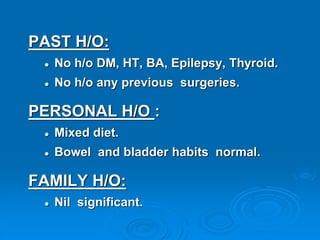 PAST H/O:
 No h/o DM, HT, BA, Epilepsy, Thyroid.
 No h/o any previous surgeries.
PERSONAL H/O :
 Mixed diet.
 Bowel and bladder habits normal.
FAMILY H/O:
 Nil significant.
 