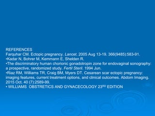 REFERENCES
Farquhar CM. Ectopic pregnancy. Lancet. 2005 Aug 13-19. 366(9485):583-91.
•Kadar N, Bohrer M, Kemmann E, Shelden R.
•The discriminatory human chorionic gonadotropin zone for endovaginal sonography:
a prospective, randomized study. Fertil Steril. 1994 Jun.
•Riaz RM, Williams TR, Craig BM, Myers DT. Cesarean scar ectopic pregnancy:
imaging features, current treatment options, and clinical outcomes. Abdom Imaging.
2015 Oct. 40 (7):2589-99.
• WILLIAMS OBSTRETICS AND GYNACECOLOGY 23RD EDITION
 