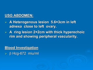 USG ABDOMEN:
 A Heterogenous lesion 5.6×3cm in left
adnexa close to left ovary.
 A ring lesion 2×2cm with thick hyperechoic
rim and showing peripheral vascularity.
Blood Investigation
  Hcg-672 miu/ml
 